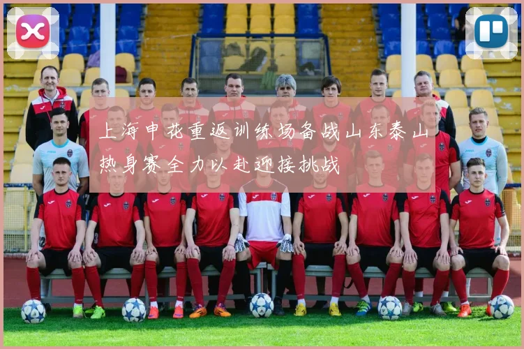 上海申花重返训练场备战山东泰山热身赛全力以赴迎接挑战