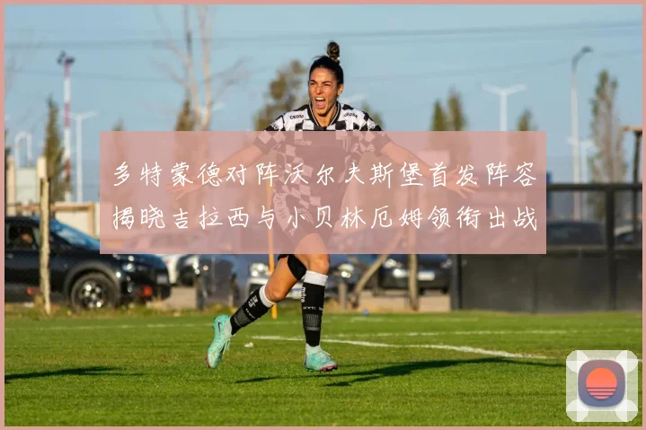 多特蒙德对阵沃尔夫斯堡首发阵容揭晓吉拉西与小贝林厄姆领衔出战