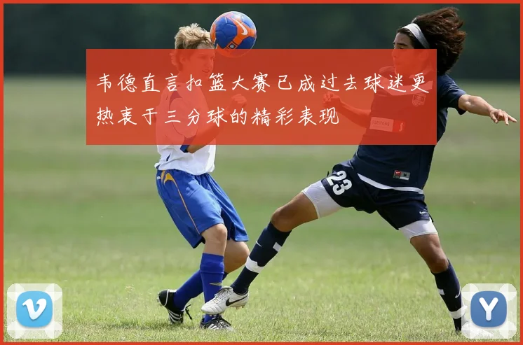 韦德直言扣篮大赛已成过去球迷更热衷于三分球的精彩表现