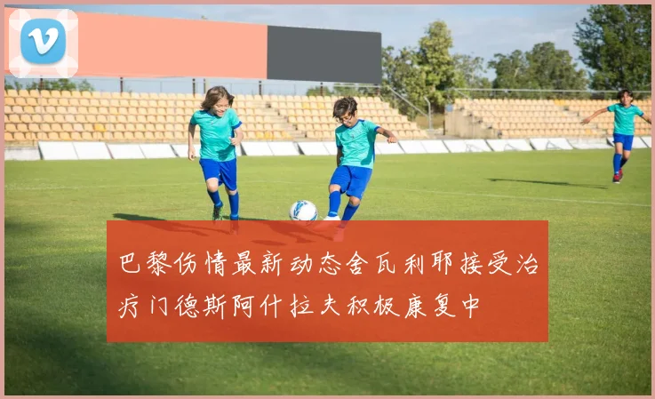 巴黎伤情最新动态舍瓦利耶接受治疗门德斯阿什拉夫积极康复中