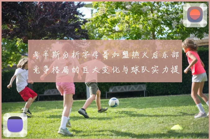 考辛斯分析字母哥加盟热火后东部竞争格局的巨大变化与球队实力提升