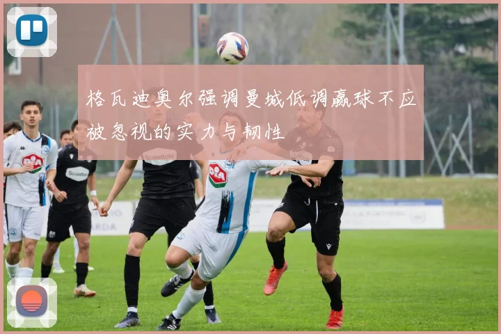 格瓦迪奥尔强调曼城低调赢球不应被忽视的实力与韧性