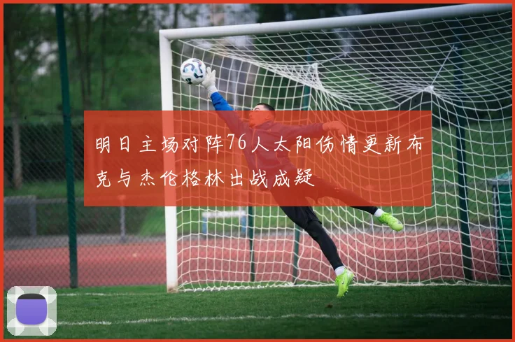 明日主场对阵76人太阳伤情更新布克与杰伦格林出战成疑