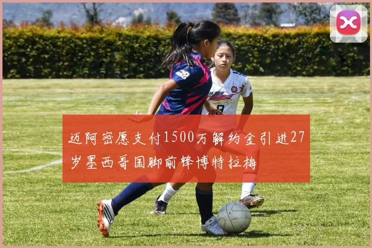 迈阿密愿支付1500万解约金引进27岁墨西哥国脚前锋博特拉梅