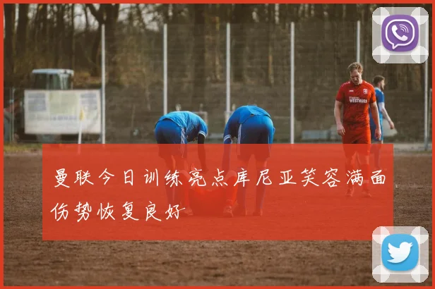曼联今日训练亮点库尼亚笑容满面伤势恢复良好