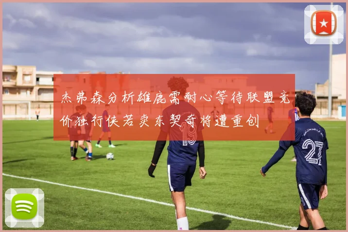 杰弗森分析雄鹿需耐心等待联盟竞价独行侠若卖东契奇将遭重创