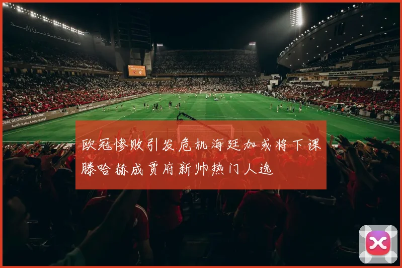 欧冠惨败引发危机海廷加或将下课滕哈赫成贾府新帅热门人选