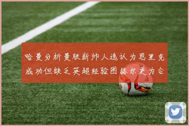 哈曼分析曼联新帅人选认为恩里克成功但缺乏英超经验图赫尔更为合适