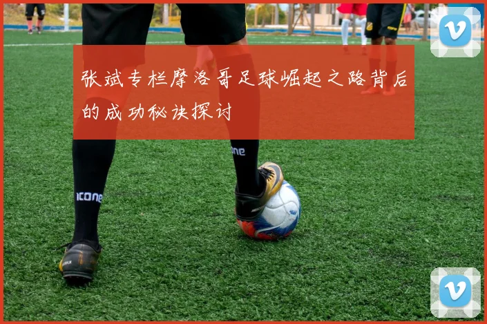 张斌专栏摩洛哥足球崛起之路背后的成功秘诀探讨