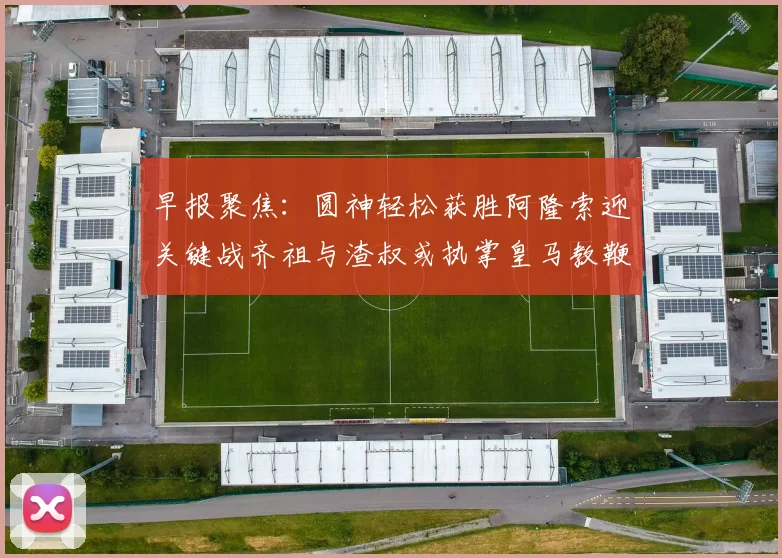 早报聚焦：圆神轻松获胜阿隆索迎关键战齐祖与渣叔或执掌皇马教鞭