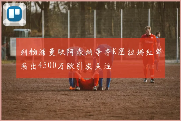 利物浦曼联阿森纳争夺K图拉姆红军或出4500万欧引发关注