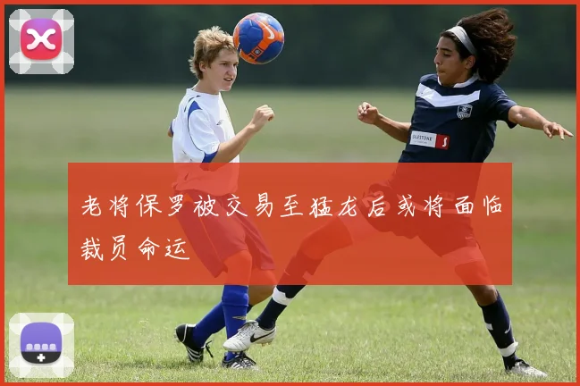 老将保罗被交易至猛龙后或将面临裁员命运