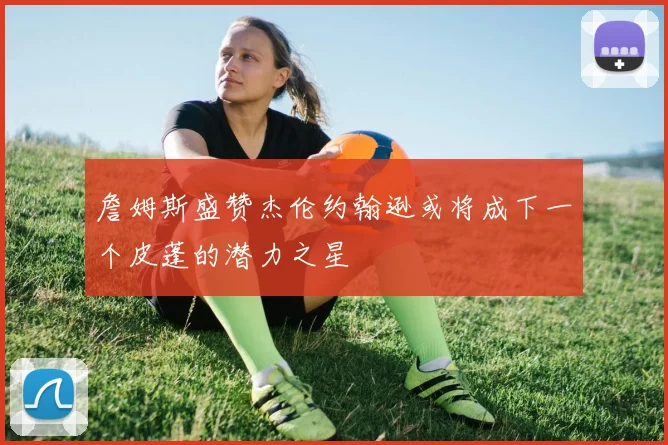 詹姆斯盛赞杰伦约翰逊或将成下一个皮蓬的潜力之星