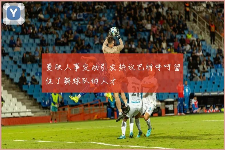 曼联人事变动引发热议巴特呼吁留住了解球队的人才
