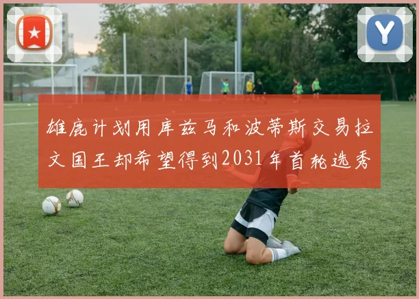 雄鹿计划用库兹马和波蒂斯交易拉文国王却希望得到2031年首轮选秀权