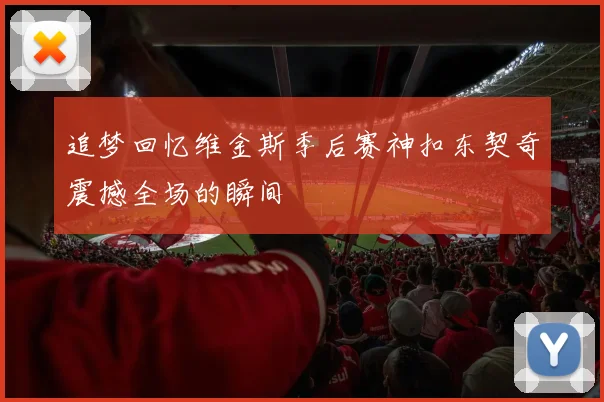 追梦回忆维金斯季后赛神扣东契奇震撼全场的瞬间