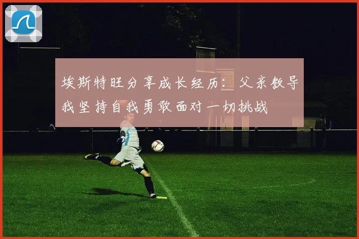埃斯特旺分享成长经历：父亲教导我坚持自我勇敢面对一切挑战