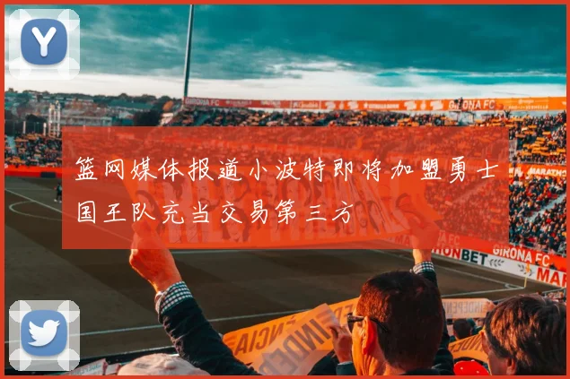 篮网媒体报道小波特即将加盟勇士国王队充当交易第三方