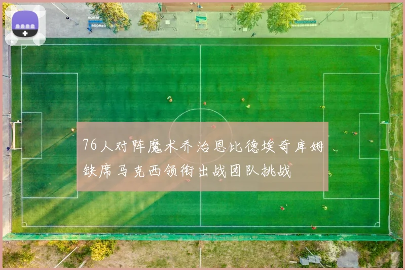 76人对阵魔术乔治恩比德埃奇库姆缺席马克西领衔出战团队挑战