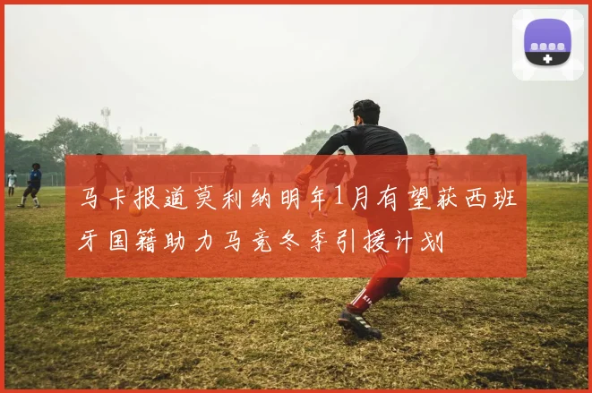 马卡报道莫利纳明年1月有望获西班牙国籍助力马竞冬季引援计划