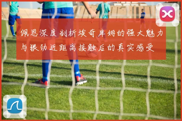佩恩深度剖析埃奇库姆的强大魅力与狠劲近距离接触后的真实感受