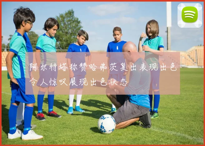 阿尔特塔称赞哈弗茨复出表现出色令人惊叹展现出色状态