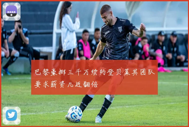 巴黎豪掷三千万续约登贝莱其团队要求薪资几近翻倍