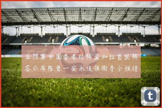 亚预赛中国香港对阵孟加拉首发阵容公布陈晋一安永佳领衔李小恒待命