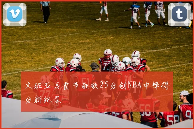 文班亚马首节狂砍25分创NBA中锋得分新纪录
