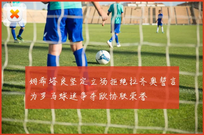 姆希塔良坚定立场拒绝拉齐奥誓言为罗马球迷争夺欧协联荣誉