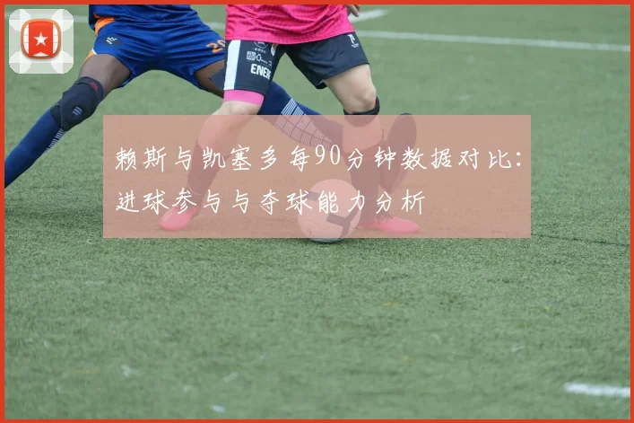 赖斯与凯塞多每90分钟数据对比：进球参与与夺球能力分析