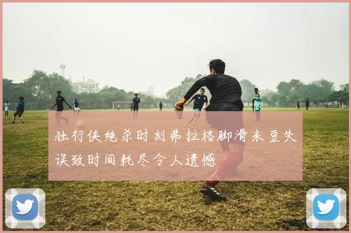 独行侠绝杀时刻弗拉格脚滑米豆失误致时间耗尽令人遗憾