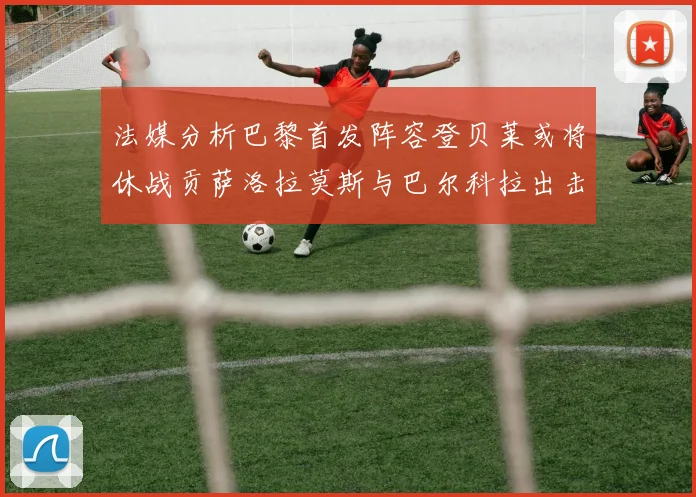 法媒分析巴黎首发阵容登贝莱或将休战贡萨洛拉莫斯与巴尔科拉出击