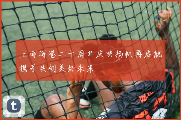 上海海港二十周年庆典扬帆再启航携手共创美好未来