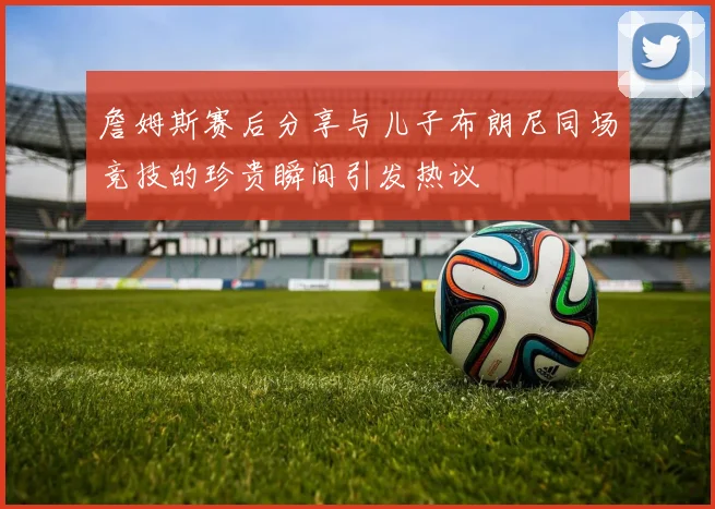 詹姆斯赛后分享与儿子布朗尼同场竞技的珍贵瞬间引发热议