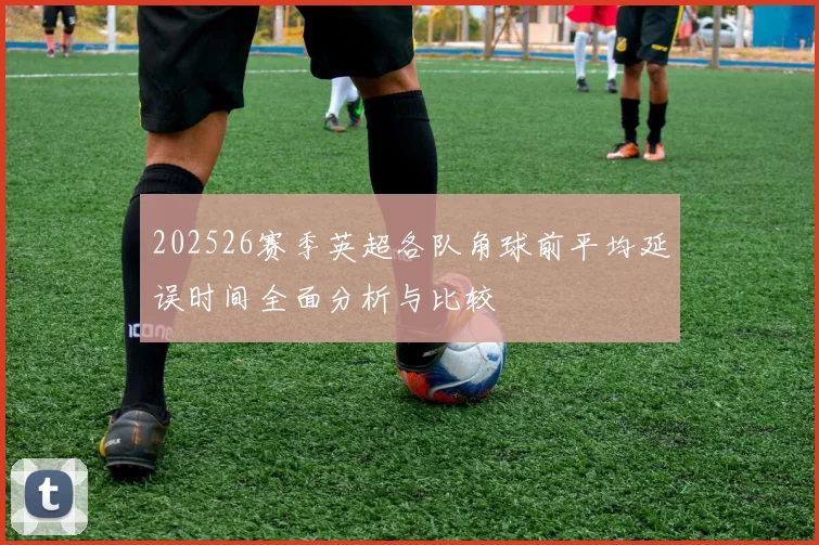 202526赛季英超各队角球前平均延误时间全面分析与比较