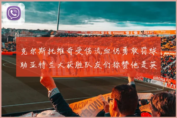 克尔斯托维奇受伤流血仍勇敢罚球助亚特兰大获胜队友们称赞他是英雄