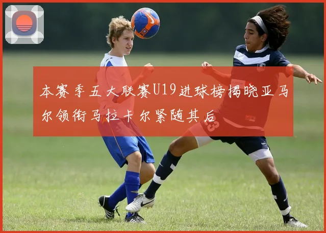 本赛季五大联赛U19进球榜揭晓亚马尔领衔马拉卡尔紧随其后