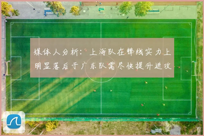 媒体人分析：上海队在锋线实力上明显落后于广东队需尽快提升进攻火力