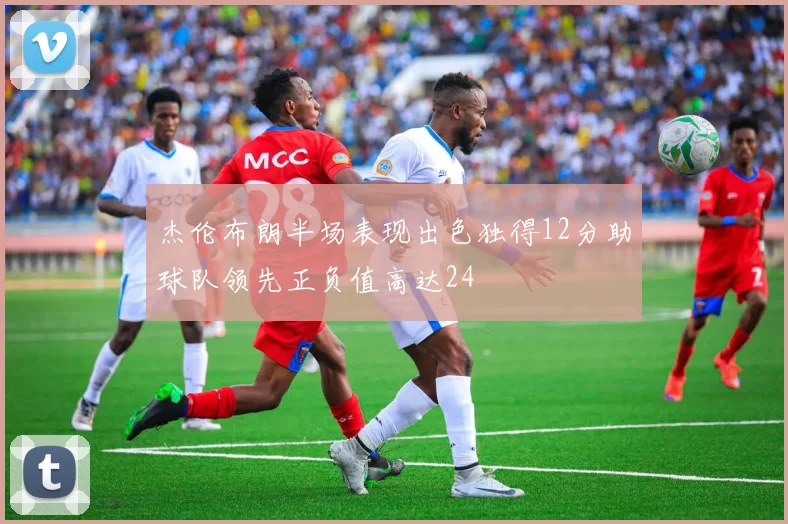 杰伦布朗半场表现出色独得12分助球队领先正负值高达24