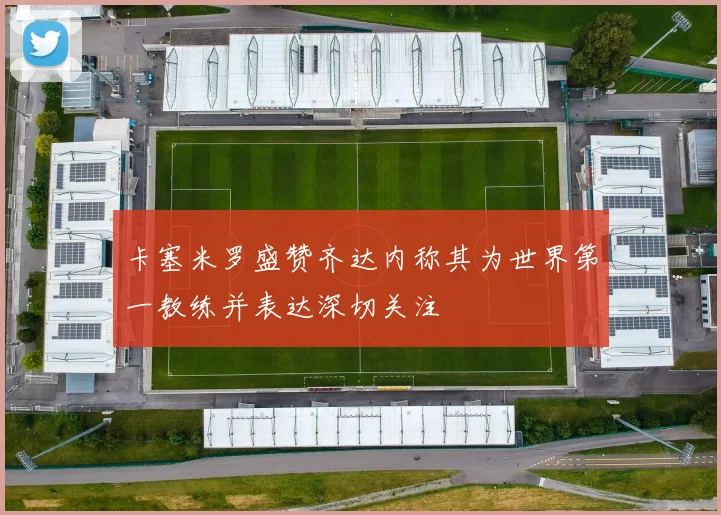 卡塞米罗盛赞齐达内称其为世界第一教练并表达深切关注