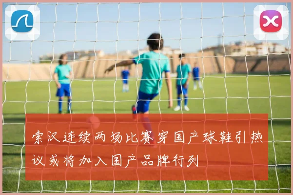 索汉连续两场比赛穿国产球鞋引热议或将加入国产品牌行列