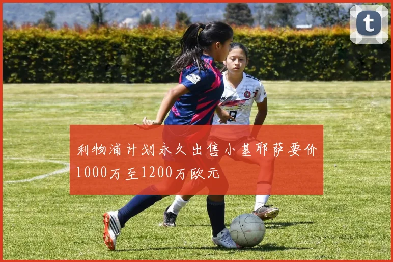 利物浦计划永久出售小基耶萨要价1000万至1200万欧元