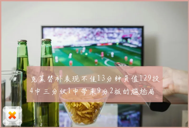 克莱替补表现不佳13分钟负值129投4中三分仅1中带来9分2板的尴尬局面