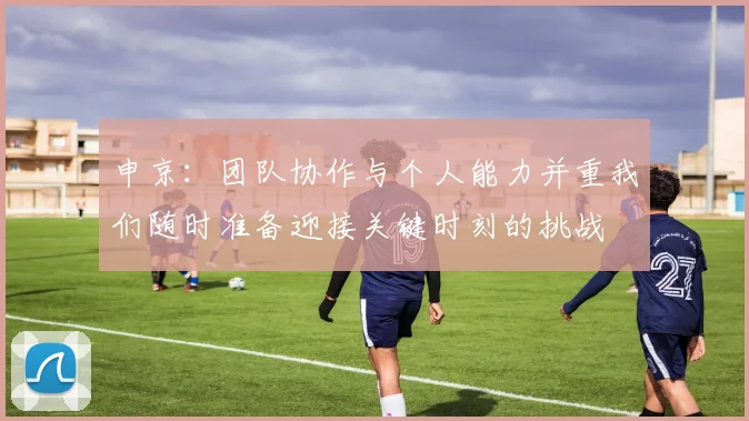 申京：团队协作与个人能力并重我们随时准备迎接关键时刻的挑战