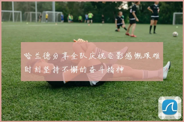 哈兰德分享全队庆祝合影感慨艰难时刻坚持不懈的奋斗精神