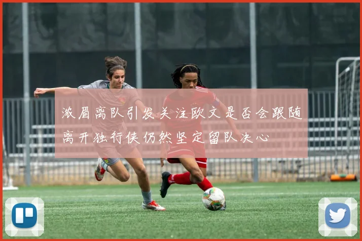 浓眉离队引发关注欧文是否会跟随离开独行侠仍然坚定留队决心