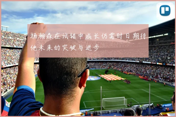 杨瀚森在试错中成长仍需时日期待他未来的突破与进步