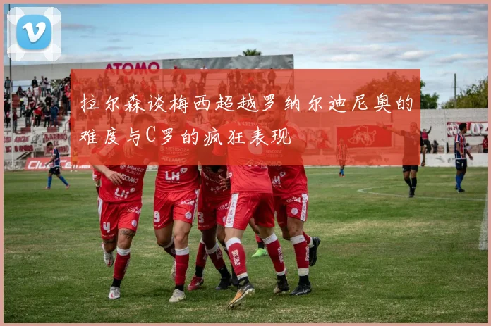 拉尔森谈梅西超越罗纳尔迪尼奥的难度与C罗的疯狂表现