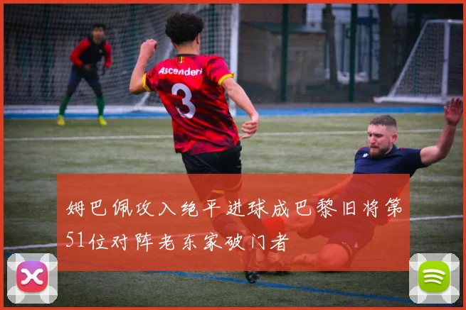 姆巴佩攻入绝平进球成巴黎旧将第51位对阵老东家破门者